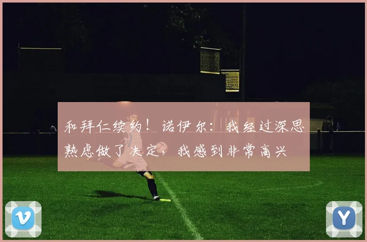 和拜仁续约！诺伊尔：我经过深思熟虑做了决定，我感到非常高兴